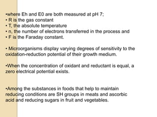 •where Eh and E0 are both measured at pH 7;
• R is the gas constant
• T, the absolute temperature
• n, the number of electrons transferred in the process and
• F is the Faraday constant.
• Microorganisms display varying degrees of sensitivity to the
oxidation-reduction potential of their growth medium.
•When the concentration of oxidant and reductant is equal, a
zero electrical potential exists.
•Among the substances in foods that help to maintain
reducing conditions are SH groups in meats and ascorbic
acid and reducing sugars in fruit and vegetables.
 