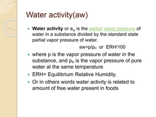 Water activity(aw)
 Water activity or aw is the partial vapor pressure of
water in a substance divided by the standard state
partial vapor pressure of water.
aw=p/pₒ or ERH/100
 where p is the vapor pressure of water in the
substance, and p₀ is the vapor pressure of pure
water at the same temperature
 ERH= Equilibrium Relative Humidity.
 Or in others words water activity is related to
amount of free water present in foods
 