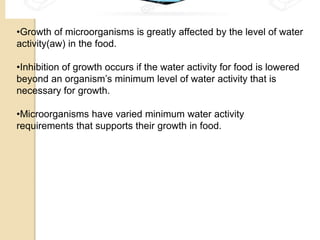 •Growth of microorganisms is greatly affected by the level of water
activity(aw) in the food.
•Inhibition of growth occurs if the water activity for food is lowered
beyond an organism’s minimum level of water activity that is
necessary for growth.
•Microorganisms have varied minimum water activity
requirements that supports their growth in food.
 