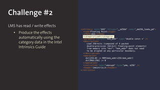 Challenge #2
LMS has read / write effects
• Produce the effects
automatically using the
category data in the Intel
Intrinsics Guide
<intrinsic tech='AVX' rettype='__m256d' name='_mm256_loadu_pd'>
<type>Floating Point</type>
<CPUID>AVX</CPUID>
<category>Load</category>
<parameter varname='mem_addr' type='double const *’ />
<description>
Load 256-bits (composed of 4 packed
double-precision (64-bit) floating-point elements)
from memory into "dst". "mem_addr" does not need
to be aligned on any particular boundary.
</description>
<operation>
dst[255:0] := MEM[mem_addr+255:mem_addr]
dst[MAX:256] := 0
</operation>
<instruction name='vmovupd' form='ymm, m256’ />
<header>immintrin.h</header>
</intrinsic>
 