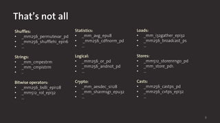 6
That’s not all
Shuffles:
• _mm256_permutevar_pd
• _mm256_shufflehi_epi16
• …
Strings:
• _mm_cmpestrm
• _mm_cmpistrm
• ..
Bitwise operators:
• _mm256_bslli_epi128
• _mm512_rol_epi32
• …
Statistics:
• _mm_avg_epu8
• _mm256_cdfnorm_pd
• …
Logical:
• _mm256_or_pd
• _mm256_andnot_pd
• …
Crypto:
• _mm_aesdec_si128
• _mm_sha1msg1_epu32
• …
Loads:
• _mm_i32gather_epi32
• _mm256_broadcast_ps
• …
Stores:
• _mm512_storenrngo_pd
• _mm_store_pd1.
• …
Casts:
• _mm256_castps_pd
• _mm256_cvtps_epi32
• …
 