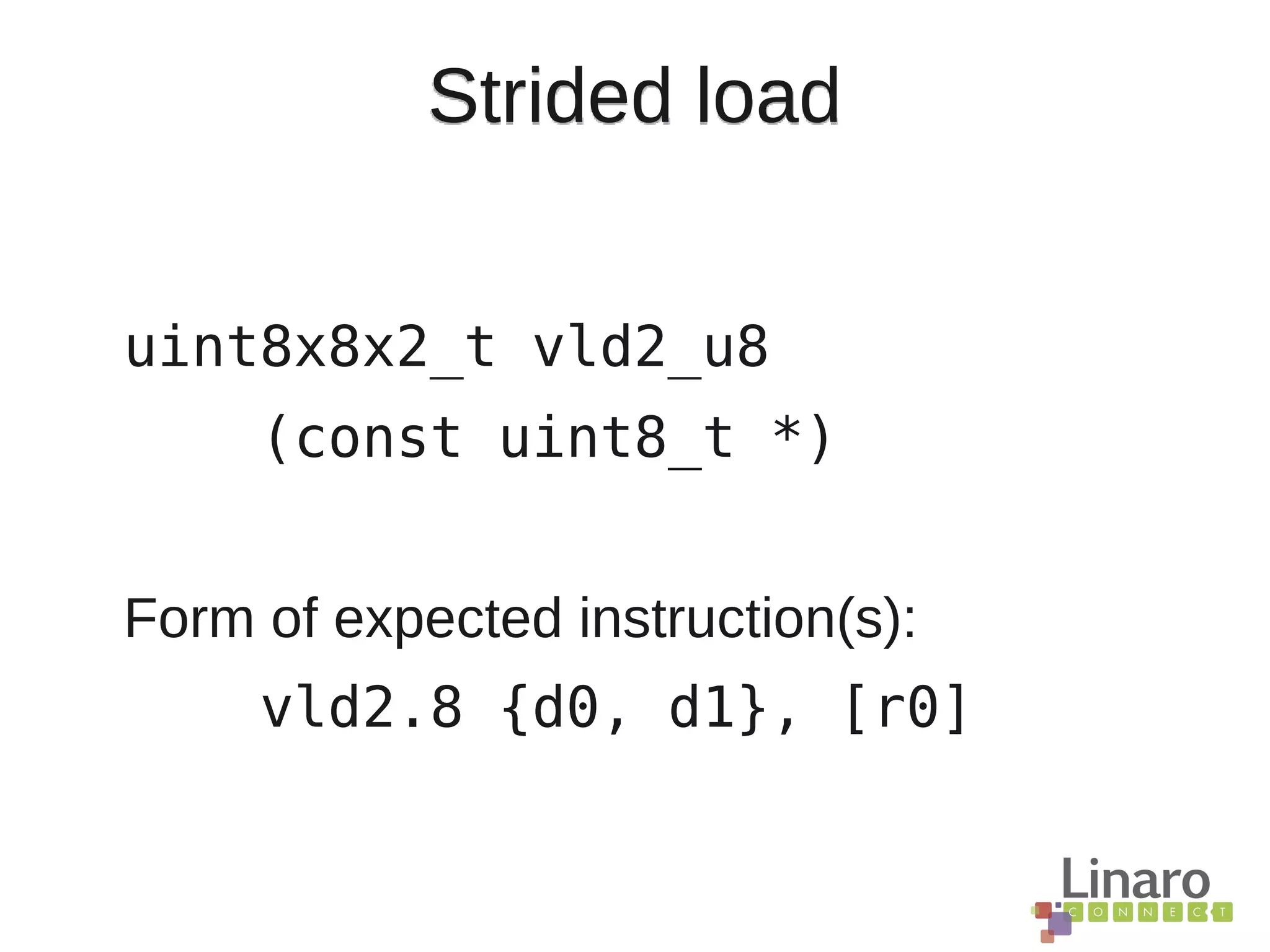 Strided load
uint8x8x2_t vld2_u8
(const uint8_t *)
Form of expected instruction(s):
vld2.8 {d0, d1}, [r0]
 