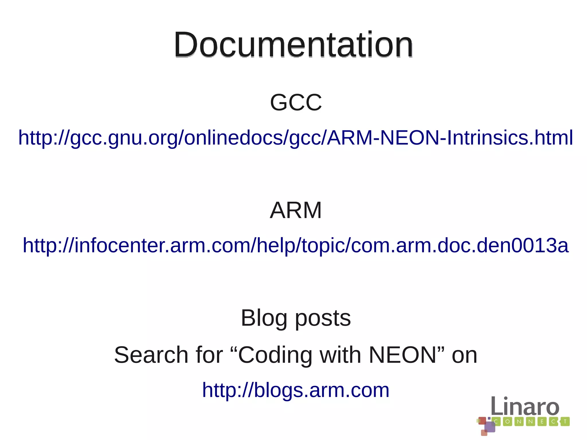 Documentation
GCC
http://gcc.gnu.org/onlinedocs/gcc/ARM-NEON-Intrinsics.html
ARM
http://infocenter.arm.com/help/topic/com.arm.doc.den0013a
Blog posts
Search for “Coding with NEON” on
http://blogs.arm.com