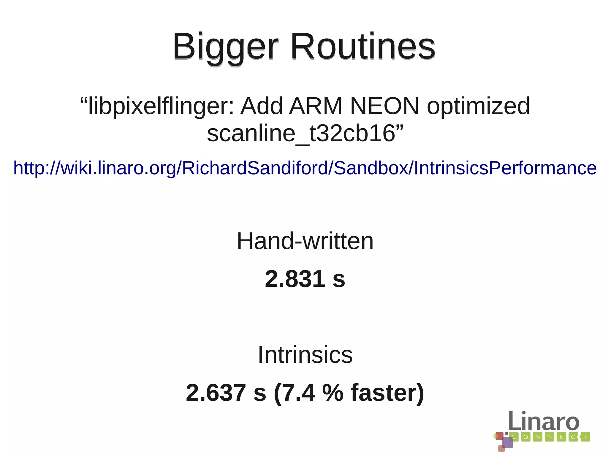 Bigger Routines
“libpixelflinger: Add ARM NEON optimized
scanline_t32cb16”
http://wiki.linaro.org/RichardSandiford/Sandbox/IntrinsicsPerformance
Hand-written
2.831 s
Intrinsics
2.637 s (7.4 % faster)