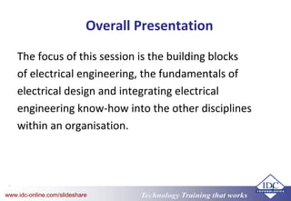 Technology Training that worksTechnology Training that Workswww.idc-online.com/slideshare
3
Overall Presentation
The focus of this session is the building blocks
of electrical engineering, the fundamentals of
electrical design and integrating electrical
engineering know-how into the other disciplines
within an organisation.
 