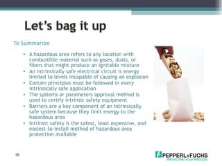 To Summarize A hazardous area refers to any location with combustible material such as gases, dusts, or fibers that might produce an ignitable mixture An intrinsically safe electrical circuit is energy limited to levels incapable of causing an explosion Certain principles must be followed in every intrinsically safe application The systems or parameters approval method is used to certify intrinsic safety equipment Barriers are a key component of an intrinsically safe system because they limit energy to the hazardous area Intrinsic safety is the safest, least expensive, and easiest-to-install method of hazardous area protection available 