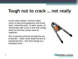 This is typically achieved through the use of barriers – either zener diode barriers or isolated barriers – that limit energy to a  hazardous area. As the name implies, intrinsic safety refers to electrical equipment and wiring that’s inherently safe.  In other words, an intrinsically safe circuit is one with energy levels so low they  cannot  cause an explosion. 