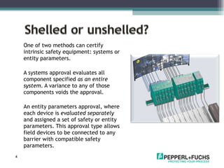 One of two methods can certify intrinsic safety equipment: systems or entity parameters.  A systems approval evaluates all component specified  as an   entire system . A variance to any of those components voids the approval.  An entity parameters approval, where each device is  evaluated separately  and assigned a set of safety or entity parameters. This approval type allows field devices to be connected to any barrier with compatible safety parameters. 