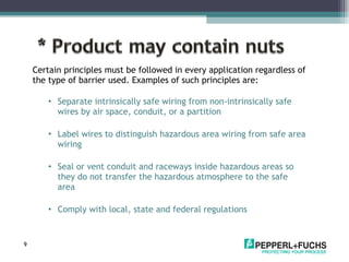Certain principles must be followed in every application regardless of the type of barrier used. Examples of such principles are: Separate intrinsically safe wiring from non-intrinsically safe wires by air space, conduit, or a partition Label wires to distinguish hazardous area wiring from safe area wiring Seal or vent conduit and raceways inside hazardous areas so they do not transfer the hazardous atmosphere to the safe area Comply with local, state and federal regulations 