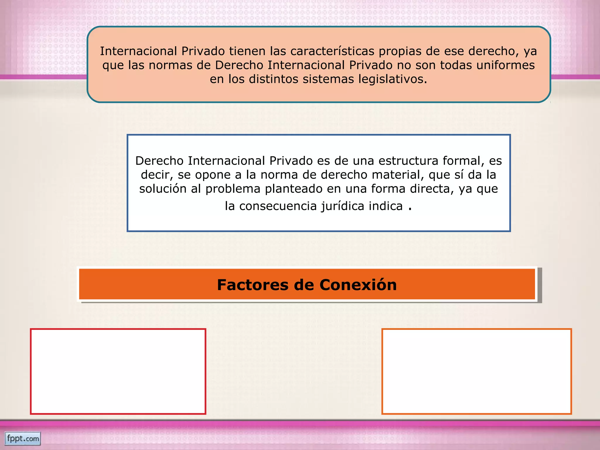 Internacional Privado tienen las características propias de ese derecho, ya
que las normas de Derecho Internacional Privado no son todas uniformes
en los distintos sistemas legislativos.
Derecho Internacional Privado es de una estructura formal, es
decir, se opone a la norma de derecho material, que sí da la
solución al problema planteado en una forma directa, ya que
la consecuencia jurídica indica .
Factores de ConexiónFactores de Conexión
 