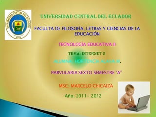 UNIVERSIDAD CENTRAL DEL ECUADOR

FACULTA DE FILOSOFÍA, LETRAS Y CIENCIAS DE LA
                EDUCACIÓN

          TECNOLOGÍA EDUCATIVA II

              TEMA: INTERNET 2
        ALUMNA: HORTENCIA ALAVA M.

       PARVULARIA SEXTO SEMESTRE “A”


          MSC: MARCELO CHICAIZA

             Año: 2011- 2012
 