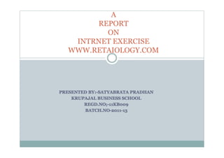 A
        REPORT
          ON
    INTRNET EXERCISE
   WWW.RETAIOLOGY.COM




PRESENTED BY :-SATYABRATA PRADHAN
          BY:-SATYABRATA
    KRUPAJAL BUSINESS SCHOOL
        REGD.NO;-11KB009
        BATCH.NO-2011-13
 