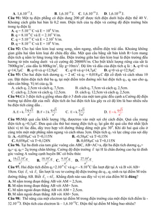A. 1,6.10-17
J. B. 1,6.10-18
J. C. 1,6.10-19
J. D. 1,6.10-20
J.
Câu 91: Một tụ điện phẵng có điện dung 200 pF được tích điện dưới hiệu điện thế 40 V.
Khoảng cách giữa hai bản là 0,2 mm. Điện tích của tụ điện và cường độ điện trường bên
trong tụ điện là
A. q = 5.10-11
C và E = 106
V/m.
B. q = 8.10-9
C và E = 2.105
V/m.
C. q = 5.10-11
C và E = 2.105
V/m.
D. q = 8.10-11
C và E = 106
V/m.
Câu 92: Cho hai tấm kim loại song song, nằm ngang, nhiễm điện trái dấu. Khoảng không
gian giữa hai tấm kim loại đó chứa đầy dầu. Một quả cầu bằng sắt bán kính R=1cm mang
điện tích q nằm lơ lửng trong lớp dầu. Điện trường giữa hai tấm kim loại là điện trường đều
hương từ trên xuống dưới và có cường độ 20000V/m. Cho biết khối lượng riêng của sắt là
7800kg/m3
, của dầu là 800kg/m3
, lấy g=10m/s2
. Độ lớn và dấu của điện tích q là : A. q<0 và
q=14,7µC B. q<0 và q=12,9µC C. q>0 và q=14,7µC D. q>0 và q=12,9µC
Câu 93: Cho hai điện tích dương q1 = 2 nC và q2 = 0,018C đặt cố định và cách nhau 10
cm. Đặt thêm điện tích thứ ba q0 tại một điểm trên đường nối hai điện tích q1, q2 sao cho q0
nằm cân bằng. Vị trí của q0 là
A. cách q1 2,5cm và cách q2 7,5cm. B. cách q1 7,5cm và cách q2 2,5cm.
C. cách q1 2,5cm và cách q2 12,5cm. D. cách q1 12,5cm và cách q2 2,5cm.
Câu 94:Có 3 điện tích q giống nhau đặt ở 3 đỉnh của một tam giác đều cạnh a.Cường độ điện
trường tại điểm đặt của mỗi điện tích do hai điện tích kia gây ra có độ lớn là bao nhiêu nếu
ba điện tích cùng dấu .
A. 2
2.q. 2
E k.
a
 B. 2
q. 3
F 2.k.
a
 C. 2
q. 3
E k.
3.a
 D. 2
q 3
E k.
a

Câu 95:Một quả cầu khối lượng 10g, đượctreo vào một sợi chỉ cách điện. Quả cầu mang
điện tích q1=0,1µC. Đưa quả cầu thứ hai mang điện tích q2 lại gần thì quả cầu thứ nhất lệch
khỏi vị trí lúc đầu, dây treo hợp với đường thẳng dứng một góc 300
. Khi dó hai quả cầu ở
cùng trên một mặt phẳng nằm ngang và cách nhau 3cm. Điện tích q2 và lực căng của sợi dây
là :A. -0,058µC và T=0,115N B. -0,58µC và T=0,15N
C. 0,058µC và T=0,128N D. 0,058µC và T=0,115N
Câu 96. Tại ba đỉnh của tam giác vuông cân ABC, AB=AC=a, đặt ba điện tích dương qA=
qB= q; qC= 2q trong chân không. Cường độ điện trường E

tại H là chân đường cao hạ từ đỉnh
góc vuông A xuống cạnh huyền BC có biểu thức
A. 2
9
.10.218
a
q
. B. 2
9
.10.18
a
q
. C. 2
9
.10.9
a
q
. D. 2
9
.10.27
a
q
.
Câu 97. Hai điện tích điểm q1=2.10-6
C và q2= - 8.10-6
C lần lượt đặt tại A và B với AB=
10cm. Gọi 1E

và 2E

lần lượt là vec tơ cường độ điện trường do q1, q2 sinh ra tại điểm M trên
đường thẳng AB. Biết 12 4EE

 . Khẳng định nào sau đây về vị trí của điểm M là đúng?
A. M nằm trong đoạn thẳng AB với AM = 2,5cm.
B. M nằm trong đoạn thẳng AB với AM= 5cm.
C. M nằm ngoài đoạn thẳng AB với AM = 2,5cm.
D. M nằm ngoài đoạn thẳng AB với AM= 5cm.
Câu 98: Thế năng của một electron tại điểm M trong điện trường của một điện tích điểm là -
32.10-19
J. Điện tích của electron là – 1,6.10-19
C. Điện thế tại điểm M bằng bao nhiêu?
 
