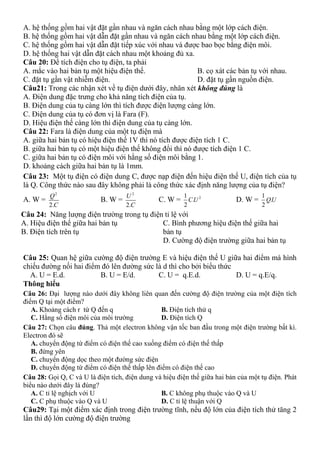 A. hệ thống gồm hai vật đặt gần nhau và ngăn cách nhau bằng một lớp cách điện.
B. hệ thống gồm hai vật dẫn đặt gần nhau và ngăn cách nhau bằng một lớp cách điện.
C. hệ thống gồm hai vật dẫn đặt tiếp xúc với nhau và được bao bọc bằng điện môi.
D. hệ thống hai vật dẫn đặt cách nhau một khoảng đủ xa.
Câu 20: Để tích điện cho tụ điện, ta phải
A. mắc vào hai bản tụ một hiệu điện thế. B. cọ xát các bản tụ với nhau.
C. đặt tụ gần vật nhiễm điện. D. đặt tụ gần nguồn điện.
Câu21: Trong các nhận xét về tụ điện dưới đây, nhân xét không đúng là
A. Điện dung đặc trưng cho khả năng tích điện của tụ.
B. Điện dung của tụ càng lớn thì tích được điện lượng càng lớn.
C. Điện dung của tụ có đơn vị là Fara (F).
D. Hiệu điện thế càng lớn thì điện dung của tụ càng lớn.
Câu 22: Fara là điện dung của một tụ điện mà
A. giữa hai bản tụ có hiệu điện thế 1V thì nó tích được điện tích 1 C.
B. giữa hai bản tụ có một hiệu điện thế không đổi thì nó được tích điện 1 C.
C. giữa hai bản tụ có điện môi với hằng số điện môi bằng 1.
D. khoảng cách giữa hai bản tụ là 1mm.
Câu 23: Một tụ điện có điện dung C, được nạp điện đến hiệu điện thế U, điện tích của tụ
là Q. Công thức nào sau đây không phải là công thức xác định năng lượng của tụ điện?
A. W =
2
2.
Q
C
B. W =
2
2.
U
C
C. W = 21
.
2
CU D. W =
1
.
2
QU
Câu 24: Năng lượng điện trường trong tụ điện tỉ lệ với
A. Hiệu điện thế giữa hai bản tụ
B. Điện tích trên tụ
C. Bình phương hiệu điện thế giữa hai
bản tụ
D. Cường độ điện trường giữa hai bản tụ
Câu 25: Quan hệ giữa cường độ điện trường E và hiệu điện thế U giữa hai điểm mà hình
chiếu đường nối hai điểm đó lên đường sức là d thì cho bởi biểu thức
A. U = E.d. B. U = E/d. C. U = q.E.d. D. U = q.E/q.
Thông hiểu
Câu 26: Đại lượng nào dưới đây không liên quan đến cường độ điện trường của một điện tích
điểm Q tại một điểm?
A. Khoảng cách r từ Q đến q B. Điện tích thử q
C. Hằng số điện môi của môi trường D. Điện tích Q
Câu 27: Chọn câu đúng. Thả một electron không vận tốc ban đầu trong một điện trường bất kì.
Electron đó sẽ
A. chuyển động từ điểm có điện thế cao xuống điểm có điện thế thấp
B. đứng yên
C. chuyển động dọc theo một đường sức điện
D. chuyển động từ điểm có điện thế thấp lên điểm có điện thế cao
Câu 28: Gọi Q, C và U là điện tích, điện dung và hiệu điện thế giữa hai bản của một tụ điện. Phát
biểu nào dưới đây là đúng?
A. C tỉ lệ nghịch với U B. C không phụ thuộc vào Q và U
C. C phụ thuộc vào Q và U D. C tỉ lệ thuận với Q
Câu29: Tại một điểm xác định trong điện trường tĩnh, nếu độ lớn của điện tích thử tăng 2
lần thì độ lớn cường độ điện trường
 