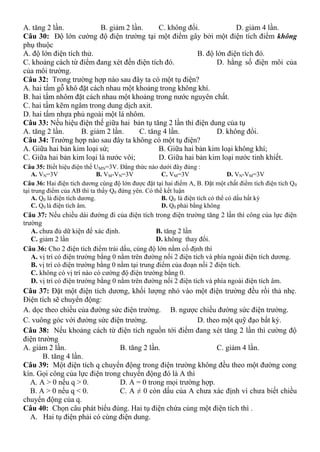 A. tăng 2 lần. B. giảm 2 lần. C. không đổi. D. giảm 4 lần.
Câu 30: Độ lớn cường độ điện trường tại một điểm gây bởi một điện tích điểm không
phụ thuộc
A. độ lớn điện tích thử. B. độ lớn điện tích đó.
C. khoảng cách từ điểm đang xét đến điện tích đó. D. hằng số điện môi của
của môi trường.
Câu 32: Trong trường hợp nào sau đây ta có một tụ điện?
A. hai tấm gỗ khô đặt cách nhau một khoảng trong không khí.
B. hai tấm nhôm đặt cách nhau một khoảng trong nước nguyên chất.
C. hai tấm kẽm ngâm trong dung dịch axit.
D. hai tấm nhựa phủ ngoài một lá nhôm.
Câu 33: Nếu hiệu điện thế giữa hai bản tụ tăng 2 lần thì điện dung của tụ
A. tăng 2 lần. B. giảm 2 lần. C. tăng 4 lần. D. không đổi.
Câu 34: Trường hợp nào sau đây ta không có một tụ điện?
A. Giữa hai bản kim loại sứ; B. Giữa hai bản kim loại không khí;
C. Giữa hai bản kim loại là nước vôi; D. Giữa hai bản kim loại nước tinh khiết.
Câu 35: Biết hiệu điện thế UMN=3V. Đẳng thức nào dưới đây đúng :
A. VN=3V B. VM-VN=3V C. VM=3V D. VN-VM=3V
Câu 36: Hai điện tích dương cùng độ lớn được đặt tại hai điểm A, B. Đặt một chất điểm tích điện tích Q0
tại trung điểm của AB thì ta thấy Q0 đứng yên. Có thể kết luận
A. Q0 là điện tích dương. B. Q0 là điện tích có thể có dấu bất kỳ
C. Q0 là điện tích âm. D. Q0 phải bằng không
Câu 37: Nếu chiều dài đường đi của điện tích trong điện trường tăng 2 lần thì công của lực điện
trường
A. chưa đủ dữ kiện để xác định. B. tăng 2 lần
C. giảm 2 lần D. không thay đổi.
Câu 36: Cho 2 điện tích điểm trái dấu, cùng độ lớn nằm cố định thì
A. vị trí có điện trường bằng 0 nằm trên đường nối 2 điện tích và phía ngoài điện tích dương.
B. vị trí có điện trường bằng 0 nằm tại trung điểm của đoạn nối 2 điện tích.
C. không có vị trí nào có cường độ điện trường bằng 0.
D. vị trí có điện trường bằng 0 nằm trên đường nối 2 điện tích và phía ngoài điện tích âm.
Câu 37: Đặt một điện tích dương, khối lượng nhỏ vào một điện trường đều rồi thả nhẹ.
Điện tích sẽ chuyển động:
A. dọc theo chiều của đường sức điện trường. B. ngược chiều đường sức điện trường.
C. vuông góc với đường sức điện trường. D. theo một quỹ đạo bất kỳ.
Câu 38: Nếu khoảng cách từ điện tích nguồn tới điểm đang xét tăng 2 lần thì cường độ
điện trường
A. giảm 2 lần. B. tăng 2 lần. C. giảm 4 lần.
B. tăng 4 lần.
Câu 39: Một điện tích q chuyển động trong điện trường không đều theo một đường cong
kín. Gọi công của lực điện trong chuyển động đó là A thì
A. A > 0 nếu q > 0. D. A = 0 trong mọi trường hợp.
B. A > 0 nếu q < 0. C. A ≠ 0 còn dấu của A chưa xác định vì chưa biết chiều
chuyển động của q.
Câu 40: Chọn câu phát biểu đúng. Hai tụ điện chứa cùng một điện tích thì .
A. Hai tụ điện phải có cùng điện dung.
 
