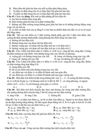 B. Hiệu điện thế giữa hai bản của mỗi tụ điện phải bằng nhau.
C. Tụ điện có điện dung lớn sẽ có hiệu điện thế giữa hai bản lớn.
D. Tụ điện có điện dung lớn sẽ có hiệu điện thế giữa hai bản nhỏ.
Câu 41: Chọn câu đúng. Khi một tụ điện phẳng đã tích điện thì .
A. hai bản tụ nhiễm điện cùng dấu.
B. điện trường giữa hai bản tụ là điện trường đều.
C. đường sức điện trường trong không gian giữa hai bản tụ là những đường thẳng song
song với các bản tụ.
D. có thể coi điện tích của tụ bằng 0 vì hai bản tụ nhiễm điện trái dấu và có trị số tuyệt
đối bằng nhau.
Câu 42: Nếu tại một điểm có 2 điện trường thành phần gây bởi 2 điện tích điểm. Hai
cường độ điện trường thành phần cùng phương khi điểm đang xét nằm trên
A. đường nối hai điện tích.
B. đường trung trực của đoạn nối hai điện tích.
C. đường vuông góc với đoạn nối hai điện tích tại vị trí điện tích 1.
D. đường vuông góc với đoạn nối hai điện tích tại vị trí điện tích 2.
Câu 43: Cho 2 điện tích điểm nằm ở 2 điểm A và B và có cùng độ lớn, cùng dấu. Cường
độ điện trường tại một điểm trên đường trung trực của AB thì có phương
A. vuông góc với đường trung trực của AB. B. trùng với đường trung trực của AB.
C. trùng với đường nối của AB. D. tạo với đường nối AB góc 450
.
Câu 44: Cho 2 điện tích điểm nằm ở 2 điểm A và B và có cùng độ lớn, cùng dấu. Điểm
có điện trường tổng hợp bằng 0 là
A. trung điểm của AB.
B. tất cả các điểm trên trên đường trung trực của AB.
C. các điểm tạo với điểm A và điểm B thành một tam giác đều.
D. các điểm tạo với điểm A và điểm B thành một tam giác vuông cân.
Câu 45: Một điện tích điểm Q đặt trong không khí. Gọi AE , BE là cường độ điện trường
tại A và B do Q gây ra, r là khoảng cách từ A đến Q. Để AE có cùng phương, và ngược
chiều với BE và EA= EB thì khoảng cách giữa A và B là:
A. r B. 2r C. r 2 D. 3r
Câu 46: Khi điện tích dich chuyển dọc theo một đường sức trong một điện trường đều,
nếu quãng đường dịch chuyển tăng 2 lần thì công của lực điện trường
A. tăng 4 lần. B. tăng 2 lần. C. không đổi. D. giảm 2 lần.
Câu 47: Tại A có điện tích điểm q1, tại B có điện tích điểm q2. Người ta tìm được điểm M
tại đó điện trường bằng không. M nằm ngoài đoạn thẳng nối A, B và ở gần A hơn B. Có thể
nói gì về dấu và độ lớn của các điện tích q1, q2?
A. q1, q2 cùng dấu; |q1| < |q2|. B. q1, q2 khác dấu; |q1| > |q2|.
C. q1, q2 khác dấu; |q1| < |q2|. D. q1, q2 cùng dấu; |q1| > |q2|.
Câu 48: Biểu thức của hiệu điện thế giữa hai điểm M, N là
A. MN
MN M N
A
U V V
q
   . B.
.
MN
MN M N
A
U V V
q d
   .
C.
.MN
MN M N
A q
U V V
d
   . D. MN
MN M N
A
U V V
d
   .
Câu 49: Chọn câu sai. Công của lực điện trường làm dịch chuyển điện tích
 