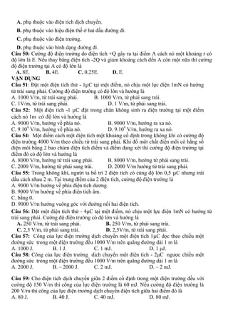 A. phụ thuộc vào điện tích dịch chuyển.
B. phụ thuộc vào hiệu điện thế ở hai đầu đường đi.
C. phụ thuộc vào điện trường.
D. phụ thuộc vào hình dạng đường đi.
Câu 50: Cường độ điện trường do điện tích +Q gây ra tại điểm A cách nó một khoảng r có
độ lớn là E. Nếu thay bằng điện tích -2Q và giảm khoảng cách đến A còn một nữa thì cường
độ điện trường tại A có độ lớn là
A. 8E. B. 4E. C. 0,25E. D. E.
VẬN DỤNG
Câu 51: Đặt một điện tích thử - 1μC tại một điểm, nó chịu một lực điện 1mN có hướng
từ trái sang phải. Cường độ điện trường có độ lớn và hướng là
A. 1000 V/m, từ trái sang phải. B. 1000 V/m, từ phải sang trái.
C. 1V/m, từ trái sang phải. D. 1 V/m, từ phải sang trái.
Câu 52: Một điện tích -1 μC đặt trong chân không sinh ra điện trường tại một điểm
cách nó 1m có độ lớn và hướng là
A. 9000 V/m, hướng về phía nó. B. 9000 V/m, hướng ra xa nó.
C. 9.109
V/m, hướng về phía nó. D. 9.109
V/m, hướng ra xa nó.
Câu 54: Một điểm cách một điện tích một khoảng cố định trong không khí có cường độ
điện trường 4000 V/m theo chiều từ trái sang phải. Khi đổ một chất điện môi có hằng số
điện môi bằng 2 bao chùm điện tích điểm và điểm đang xét thì cường độ điện trường tại
điểm đó có độ lớn và hướng là
A. 8000 V/m, hướng từ trái sang phải. B. 8000 V/m, hướng từ phải sang trái.
C. 2000 V/m, hướng từ phải sang trái. D. 2000 V/m hướng từ trái sang phải.
Câu 55: Trong không khí, người ta bố trí 2 điện tích có cùng độ lớn 0,5 μC nhưng trái
dấu cách nhau 2 m. Tại trung điểm của 2 điện tích, cường độ điện trường là
A. 9000 V/m hướng về phía điện tích dương.
B. 9000 V/m hướng về phía điện tích âm.
C. bằng 0.
D. 9000 V/m hướng vuông góc với đường nối hai điện tích.
Câu 56: Đặt một điện tích thử - 4μC tại một điểm, nó chịu một lực điện 1mN có hướng từ
trái sang phải. Cường độ điện trường có độ lớn và hướng là
A. 250 V/m, từ trái sang phải. B. 250 V/m, từ phải sang trái.
C. 2,5 V/m, từ phải sang trái. D. 2,5V/m, từ trái sang phải.
Câu 57: Công của lực điện trường dịch chuyển một điện tích 1μC dọc theo chiều một
đường sức trong một điện trường đều 1000 V/m trên quãng đường dài 1 m là
A. 1000 J. B. 1 J. C. 1 mJ. D. 1 μJ.
Câu 58: Công của lực điện trường dịch chuyển một điện tích - 2μC ngược chiều một
đường sức trong một điện trường đều 1000 V/m trên quãng đường dài 1 m là
A. 2000 J. B. – 2000 J. C. 2 mJ. D. – 2 mJ.
Câu 59: Cho điện tích dịch chuyển giữa 2 điểm cố định trong một điện trường đều với
cường độ 150 V/m thì công của lực điện trường là 60 mJ. Nếu cường độ điện trường là
200 V/m thì công của lực điện trường dịch chuyển điện tích giữa hai điểm đó là
A. 80 J. B. 40 J. C. 40 mJ. D. 80 mJ.
 