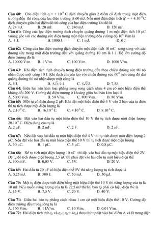 Câu 60: . Cho điện tích q = + 10-8
C dịch chuyển giữa 2 điểm cố định trong một điện
trường đều thì công của lực điện trường là 60 mJ. Nếu một điện điện tích q’ = + 4.10-9
C
dịch chuyển giữa hai điểm đó thì công của lực điện trường khi đó là
A. 24 mJ. B. 20 mJ. C. 240 mJ. D. 120 mJ.
Câu 61: Công của lực điện trường dịch chuyển quãng đường 1 m một điện tích 10 μC
vuông góc với các đường sức điện trong một điện trường đều cường độ 106
V/m là
A. 1 J. B. 1000 J. C. 1 mJ. D. 0 J.
Câu 62: Công của lực điện trường dịch chuyển một điện tích 10 mC song song với các
đường sức trong một điện trường đều với quãng đường 10 cm là 1 J. Độ lớn cường độ
điện trường đó là
A. 10000 V/m. B. 1 V/m. C. 100 V/m. D. 1000 V/m.
Câu 63: Khi điện tích dịch chuyển trong điện trường đều theo chiều đường sức thì nó
nhận được một công 10 J. Khi dịch chuyển tạo với chiều đường sức 600
trên cùng độ dài
quãng đường thì nó nhận được một công là
A. 5 J. B. 2/35 J. C. 25 J. D. 7,5J.
Câu 64: Giữa hai bản kim loại phẳng song song cách nhau 4 cm có một hiệu điện thế
không đổi 200 V. Cường độ điện trường ở khoảng giữa hai bản kim loại là
A. 5000 V/m. B. 50 V/m. C. 800 V/m. D. 80 V/m.
Câu 65: Một tụ có điện dung 2 μF. Khi đặt một hiệu điện thế 4 V vào 2 bản của tụ điện
thì tụ tích được một điện lượng là
A. 2.10-6
C. B. 16.10-6
C. C. 4.10-6
C. D. 8.10-6
C.
Câu 66: Đặt vào hai đầu tụ một hiệu điện thế 10 V thì tụ tích được một điện lượng
20.10-9
C. Điện dung của tụ là
A. 2 μF. B. 2 mF. C. 2 F. D. 2 nF.
Câu 67: Nếu đặt vào hai đầu tụ một hiệu điện thế 4 V thì tụ tích được một điện lượng 2
μC. Nếu đặt vào hai đầu tụ một hiệu điện thế 10 V thì tụ tích được một điện lượng
A. 50 μC. B. 1 μC. C. 5 μC. D. 0,8 μC.
Câu 68: Để tụ tích một điện lượng 10 nC thì đặt vào hai đầu tụ một hiệu điện thế 2V.
Để tụ đó tích được điện lượng 2,5 nC thì phải đặt vào hai đầu tụ một hiệu điện thế
A. 500 mV. B. 0,05 V. C. 5V. D. 20 V.
Câu 69: Hai đầu tụ 20 μF có hiệu điện thế 5V thì năng lượng tụ tích được là
A. 0,25 mJ. B. 500 J. C. 50 mJ. D. 50 μJ.
Câu 70: Một tụ điện được tích điện bằng một hiệu điện thế 10 V thì năng lượng của tụ là
10 mJ. Nếu muốn năng lượng của tụ là 22,5 mJ thì hai bản tụ phải có hiệu điện thế là
A. 15 V. B. 7,5 V. C. 20 V. D. 40 V.
Câu 71: Giữa hai bản tụ phẳng cách nhau 1 cm có một hiệu điện thế 10 V. Cường độ
điện trường đều trong lòng tụ là
A. 100 V/m. B. 1 kV/m. C. 10 V/m. D. 0,01 V/m.
Câu 72: Hai điện tích thử q1 và q2 ( q1 = 4q2) theo thứ tự đặt vào hai điểm A và B trong điện
 