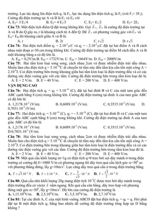 trường. Lực tác dụng lên điện tích q1 là F1, lực tác dụng lên điện tích q2 là F2 (với F1= 3F2).
Cường độ điện trường tại A và B là E1 và E2 với
A. E2= 3 E1/4 B. E2= 4 E1/3 C. E2= E1/2 D. E2= 2E1
Câu 73: Một điện tích điểm Q đặt trong không khí. Gọi AE , BE là cường độ điện trường tại
A và B do Q gây ra, r là khoảng cách từ A đến Q. Để AE có phương vuông góc với BE và
EA= EB thì khoảng cách giữa A và B là:
A. r B. 2r C. r 2 D. r 3
Câu 74: Hai điện tích điểm q1 = 2.10-2
 C và q2 = - 2.10-2
 C đặt tại hai điểm A và B cách
nhau một đoạn a=30 cm trong không khí. Cường độ điện trường tại điểm M cách đều A và B
một khoảng bằng a có độ lớn là.
A. EM = 0,2V/m.B. EM = 1732V/m. C. EM = 3464V/m. D. EM = 2000V/m
Câu 75: Hai tấm kim loại song song, cách nhau 2cm và được nhiễm điện trái dấu nhau.
Muốn làm cho điện tích q = 5.10-10
C di chuyển từ tấm này đến tấm kia cần tốn một công A =
2.10-9
J. Coi điện trường bên trong khoảng giữa hai tấm kim loại là điện trường đều và có các
đường sức điện vuông góc với các tấm. Cường độ điện trường bên trong tấm kim loại đó là.
A. E = 2 V/m. B. E = 40 V/m. C. E = 200 V/m. D. E = 400 V/m.
VẬN DỤNG CAO
Câu 76: Hai điện tích q1 = q2 = 5.10-16
(C), đặt tại hai đỉnh B và C của một tam giác đều
ABC cạnh bằng 8 (cm) trong không khí. Cường độ điện trường tại đỉnh A của tam giác ABC
có độ lớn là:
A. 1,2178.10-3
(V/m). B. 0,6089.10-3
(V/m). C. 0,3515.10-3
(V/m). D.
0,7031.10-3
(V/m).
Câu 77: Hai điện tích q1 = 5.10-16
(C), q2 = - 5.10-16
(C), đặt tại hai đỉnh B và C của một tam
giác đều ABC cạnh bằng 8 (cm) trong không khí. Cường độ điện trường tại đỉnh A của tam
giác ABC có độ lớn là:
A. 1,2178.10-3
(V/m). B. 0,6089.10-3
(V/m). C. 0,3515.10-3
(V/m).
D.0,7031.10-3
(V/m).
Câu 78: Hai tấm kim loại song song, cách nhau 2cm và được nhiễm điện trái dấu nhau.
Muốn làm cho điện tích q = 5.10-10
C di chuyển từ tấm này đến tấm kia cần tốn một công A =
2.10-9
J. Coi điện trường bên trong khoảng giữa hai tấm kim loại là điện trường đều và có các
đường sức điện vuông góc với các tấm. Cường độ điện trường bên trong tấm kim loại đó là.
A. E = 2 V/m. B. E = 40 V/m. C. E = 200 V/m. D. E = 400 V/m.
Câu 79: Một quả cầu khối lượng m=1g có điện tích q>0 treo bởi sợi dây mảnh ở trong điện
trường có cường độ E=1000 V/m có phương ngang thì dây treo quả cầu lệch góc =300
so
với phương thẳng đứng, lấy g=10m/s2
. Lực căng dây treo quả cầu ở trong điện trường bằng
A. NT 2
10.3 
 . B. NT 2
10.2 
 . C. NT 2
10
3
2 
 D. NT 2
10.
2
3 

Câu 80: Quả cầu nhỏ khối lượng 20g mang điện tích 10-7
C được treo bởi dây mảnh trong
điện trường đều có véctơ E

nằm ngang. Khi quả cầu cân bằng, dây treo hợp với phương
đứng một góc =300
, lấy g=10m/s2
. Độ lớn của cường độ điện trường là
A. 1,15.106
V/m. B. 2,5.106
V/m. C. 3,5.106
V/m. D. 2,7.105
V/m
Câu 81: Tại các đỉnh A, C của một hình vuông ABCD đặt hai điện tích q1 = q2 = q. Hỏi phải
đặt tại B một điện tích q3 bằng bao nhiêu để cường độ điện trường tổng hợp tại D bằng
không ?
 