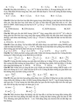 A. − 3 2 q B. 2 q C. − 2 2 q D. −2 3 q
Câu 82: Hai điện tích điểm q1 = q2 = 10−8
C đặt tại hai điểm A, B trong không khí với AB =
8 cm. Một điểm M trên trung trực AB, cách AB một đoạn h. Tìm h để cường độ điện trường
tại M cực đại.
A. h = 2 cm. B. h = 3 2 cm. C. h = 4 cm. D. h = 2 2 cm.
Câu 83: Giữa hai tấm kim loại đặt nằm ngang trong chân không có một hạt bụi tích điện âm
nằm yên. Hai tấm kim loại cách nhau 4,2 mm và hiệu điện thế giữa tấm trên so với tấm
dưới là 1000V. Khối lượng của hạt bụi là 10−8
g. Cho g = 10 m/s2
. Hỏi hạt bụi thừa bao nhiêu
electron ?
A. 22560 electron. B. 2256 electron. C. 26250 electron. D. 2625
electron.
Câu 84: Một quả cầu nhỏ khối lượng 3,06.10-15
(kg), mang điện tích 4,8.10-18
(C), nằm lơ
lửng giữa hai tấm kim loại song song nằm ngang nhiễm điện trái dấu (bản dưới mang điện
dương), cách nhau một khoảng 2 (cm). Lấy g = 10 (m/s2
). Hiệu điện thế đặt vào hai tấm kim
loại đó là:
A. 255,0 (V). B. 127,5 (V). C. 63,75 (V). D. 734,4 (V).
Câu 85: Chọn câu đúng. Tại hai điểm MP (đối diện nhau) của một hình vuông MNPQ cạnh
a đặt hai điện tích điểm qM = qP = - 3.10-6
C . Phải đặt tại Q một điện tích q bằng bao nhiêu để
điện trường gây bởi hệ ba điện tích này tại N triệt tiêu.
A. q = 6 2 .10-6
C. B. q = -6 2 .10-6
C. C. q = 6.10-6
C. D. q = -6.10-6
C.
Câu 86: Tại 3 đỉnh của hình vuông cạnh a đặt 3 điện tích dương cùng độ lớn. Cường độ điện
trường do 3 điện tích gây ra tại đỉnh thứ tư có độ lớn
A. E = . B. E = . C. E = . D. E =
Câu 87: Cường độ điện trường của một điện tích điểm tại A bằng 36V/m, tại B bằng 9V/m.
Hỏi cường độ điện trường tại trung điểm C của AB bằng bao nhiêu, biết hai điểm A, B nằm
trên cùng một đường sức A. 30V/m B. 25V/m C. 16V/m D. 12 V/m
Câu 88: Đặt 4 điện tích có cùng độ lớn q tại 4 đỉnh của một hình vuông ABCD cạnh a với
điện tích dương tại A và C, điện tích âm tại B và D. Cường độ điện trường tại giao điểm của
hai đường chéo của hình vuông có độ lớn
A. E = . B. E = . C. E = . D. E = 0.
Câu 89: Hai quả cầu kim loại giống nhau được treo vào điểm O bằng hai sợi dây cách điện,
cùng chiều dài, không co dãn, có khối lượng không đáng kể. Gọi P = mg là trọng lượng của
một quả cầu, F là lực tương tác tĩnh điện giữa hai quả cầu khi truyền điện tích cho một quả
cầu. Khi đó hai dây treo hợp với nhau góc  với
A. tan = . B. sin = .
C. tan = . D. sin = .
Câu 90: Một electron được thả không vận tốc ban đầu ở sát bản âm trong điện trường đều
giữa hai bản kim loại phẵng tích điện trái dấu. Cường độ điện trường giữa hai bản là 100
V/m. Khoảng cách giữa hai bản là 1 cm. Tính động năng của electron khi nó đến đập vào
bản dương.
)
2
1
2(
.
.
2

a
qk

)
2
1
2(
.
.
2

a
qk

2
.
.
2
a
qk
 2
.2
.3
a
qk

2
.
24
a
kq
 2
.
4
a
kq
 2
.
2
a
kq

P
F
P
F
2

P
F
2

F
P
 
