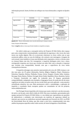 informação pessoal. Assim, foi feito um enfoque nos riscos destacados a negrito no Quadro
0.1.


                                   Conteúdo                  Contacto                  Conduta
   Agressividade            Conteúdo violento/         Vítima de bullying,         Exercer bullying,
                                macabros             assédio ou perseguição     actividade hostil sobre
                                                                                       os pares
   Sexuais                        Conteúdos           Conhecer estranhos,          Assédio sexual,
                                 pornográficos        exploração ou abuso             ‘sexting’
                                                             sexual
   Valores negativos        Conteúdos racistas,        Persuasão ideológica           Conteúdos
                                 odiosos                                           potencialmente
                                                                                 nocivos gerados por
                                                                                     utilizadores
   Comerciais               Marketing integrado       Abuso de informação        Apostas, infracção de
                                                            pessoal                direitos de autor
Quadro 0.1 – Riscos relacionados com o uso da internet por crianças e jovens.

Fonte: Projecto EU Kids Online

Nota: A negrito estão os riscos que foram tratados no inquérito europeu.



        De referir ainda que a concepção teórica do Projecto EU Kids Online abre espaço
para uma compreensão contextualizada e ponderada da segurança e dos riscos dos mais
novos nos media digitais. Não só se procuram relacionar os riscos online com os que
acontecem offline, como no caso do bullying e do contacto com mensagens e imagens de
cariz sexual, como também se traça uma distinção entre exposição a riscos e a forma como
as crianças lidam com eles. Por conseguinte, o inquérito distinguiu entre risco e dano,
averiguando respostas aos riscos que revelam um saber lidar com a situação e respostas
que revelam essa incapacidade, fazendo com que a experiência do risco tenha
consequências danosas.
         O inquérito abrangeu uma amostra representativa de cerca de 1000 crianças e um
dos seus pais, em 25 países (Alemanha, Áustria, Bélgica, Bulgária, Chipre, Dinamarca,
Eslovénia, Espanha, Estónia, Finlândia, França, Grécia, Hungria, Irlanda, Itália, Lituânia,
Noruega, Países Baixos, Polónia, Portugal, Reino Unido, República Checa, Roménia, Suécia
e Turquia). Construído em inglês, foi traduzido para 19 línguas, garantindo
comparabilidade e adaptação com exemplos e linguagens locais; foi ainda alvo de de testes
cognitivos em todos os países antes da sua versão final, que seria aplicada a uma amostra
estratificada aleatória, em casa. Mais pormenores sobre a metodologia, a aplicação do
inquérito e resultados finais europeus podem ser consultados no site do projecto,
www.eukidsonline.net.
        Em Portugal, foram inquiridas mil crianças que usam a internet e um dos seus pais,
de norte a sul do país, entre Abril e Julho de 2010. São esses resultados, apresentados pela
equipa nacional do Projecto EU Kids Online, e o seu debate por especialistas em questões
de adolescência e entidades com intervenção em matérias de segurança infantil na
internet, que ocorreu na conferência nacional organizada em Fevereiro de 2011, na FCSH
da Universidade Nova de Lisboa, que dão corpo a este livro, complementado com uma
análise da pesquisa específica sobre redes sociais, de Sonia Livingstone e David Brake.
 