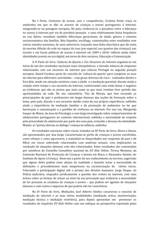 Na I Parte, Contextos de acesso, usos e competências, Cristina Ponte traça os
ambientes em que se dão os acessos de crianças e jovens portugueses à internet,
integrando-os na paisagem europeia. No país, evidencia-se o paradoxo entre a liderança
no acesso à internet por via de portáteis pessoais e uma relativamente baixa frequência
no uso diário; ressaltam também diferenças geracionais, de idade, género e estatuto
socioeconómico das famílias. Rita Espanha, socióloga, contextualiza estes resultados com
outros estudos nacionais, de anos anteriores, traçando uma linha diacrónica que dá conta
da enorme difusão da rede no espaço da casa (em especial, nos quartos das crianças), nas
escolas e em locais públicos de acesso à internet em 2009 e 2010; reflecte ainda sobre
identidades juvenis na era digital, em torno de dois vectores, Educação e Comunicação.
        A II Parte do livro, Culturas do Quarto e Uso Excessivo da Internet organiza-se em
torno de um dos resultados nacionais mais interpelativos, o elevado número de respostas
relacionadas com uso excessivo da internet que colocou Portugal na segunda posição
europeia. Daniel Cardoso parte do conceito de ‘cultura do quarto’ para comparar os usos
da internet para diferentes actividades – com graus diversos de risco - realizados dentro e
fora dele, tendo em atenção variáveis como a idade e a mediação parental; discute ainda a
relação entre tempo e uso excessivo da internet, contrariando uma visão linear e negativa
ao evidenciar que são os jovens que mais usam os que mais revelam tirar partido das
oportunidades da rede. No seu comentário, Tito de Morais, que tem escutado as
preocupações de pais e professores em largas dezenas das acções de formação sobre o
tema, pelo país, discute o uso excessivo dando conta da sua própria experiência; sublinha
ainda a importância da mediação familiar e da promoção de ambientes no lar que
favoreçam a comunicação e a partilha de vivências na internet. Por sua vez, Margarida
Gaspar de Matos, da área da Psicologia e com larga investigação sobre comportamentos de
adolescentes portugueses no contexto internacional, sublinha a necessidade de respeito
pela privacidade do adolescente por parte dos seus pais, evitando a devassa da intimidade.
Manter as “portas abertas ao diálogo” começa na infância, sublinha.
        Os resultados nacionais sobre riscos, tratados na III Parte do livro, Riscos e Danos,
são apresentados por Ana Jorge. Caracterizam-se perfis de crianças e jovens envolvidos,
como vítimas e como agressores, e assinalam-se disparidades nas respostas de pais e de
filhos em riscos sobretudo relacionados com matérias sexuais, com implicações na
resolução de situações danosas com eles relacionados. Estes resultados são comentados
por membros do Conselho Consultivo nacional do EU Kids Online. Teresa Montano, da
Comissão Nacional de Protecção de Crianças e Jovens em Risco, e Alexandra Simões, do
Instituto de Apoio à Criança, lêem-nos a partir do seu conhecimento no terreno, sugerindo
que alguns deles podem estar abaixo da realidade e fazendo notar a necessidade de
definições e procedimentos mais inequívocos na caracterização de vários riscos.
Colocando a participação digital sob o prisma dos direitos humanos, Jorge Duque, da
Polícia Judiciária, enquadra juridicamente a questão dos crimes na internet, com uma
leitura sobre as formas de actuar ao nível da sua prevenção que evidencia a necessidade
de ter presente as condutas de crianças e jovens – que podem ser agentes de situações
danosas e com custos e impactos de que podem não ter consciência.
       Na IV Parte do livro, Mediações, José Alberto Simões caracteriza o conceito de
mediação da internet e as suas várias modalidades (mediação activa, monitorização,
mediação técnica e mediação restritiva), para depois apresentar em pormenor os
resultados do inquérito EU Kids Online com um enfoque na perspectiva reportada pelas
 