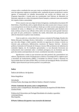 crianças sobre a mediação dos seus pais, tanto na mediação da internet em geral como de
usos em segurança; seguem-se resultados sobre mediações de pares, professores e outros
agentes. O testemunho do trabalho desenvolvido nas escolas nos últimos anos, no
Programa SeguraNet, é trazido pelo seu coordenador, José Pedroso, do Ministério da
Educação, seguindo-se o olhar do psiquiatra Daniel Sampaio, a salientar como esta matéria
diz respeito a toda a comunidade.
        O livro encerra com um artigo de Sonia Livingstone, coordenadora do projecto EU
Kids Online, e David Brake, sobre a rápida difusão das redes sociais entre crianças e jovens
e as consequências em termos de políticas. Ainda que as redes sociais mais populares vão
mudando de nome, e o MySpace ou o Hi5 tenham sido substituídos pelo Facebook, este
texto continua actual na sua reflexão crítica sobre um tema que motiva grande interesse
por parte de pais, professores e também dos media, oferecendo uma perspectiva para
além do entusiasmo ou pânico mais imediatos.

        Como se pode ver, o tema deste livro convoca a atenção da Psicologia, Estudos dos
Media, Educação, Sociologia, Direito e Informática – e a atenção da sociedade. Esperamos
que esta obra chegue a todos quantos intervêm na segurança de crianças e jovens na
internet: pais, professores, bibliotecários, monitores de Espaços Internet, decisores
políticos, Comissões de Protecção de Crianças e Jovens, ONG, produtores de indústrias de
conteúdos digitais, etc. Os resultados apresentados e a sua discussão favorecem um
conhecimento mais sustentado sobre a realidade portuguesa de um fenómeno que faz
parte dos modos contemporâneos do crescer, socialmente marcados e marcantes.
       Agradecemos a todos os que tornaram esta obra possível, dos comentadores aos
editores. Agradecemos ainda à Fundação para a Ciência e Tecnologia (FCT), à Agência para
a Sociedade do Conhecimento (UMIC), à Faculdade de Ciências Sociais e Humanas da
Universidade Nova de Lisboa (FCSH, UNL) e ao Centro de Investigação Media e Jornalismo
(CIMJ) o apoio financeiro que tornou possível a sua publicação.



Índice

Índices de Gráficos e de Quadros

Notas biográficas

Introdução
Cristina Ponte, Ana Jorge, José Alberto Simões e Daniel S. Cardoso

I Parte: Contextos de acesso, usos e competências
Acessos, usos e competências. Resultados nacionais do inquérito EU Kids Online
Cristina Ponte

Práticas da E-Generation em Portugal. Resultados de estudos e questões
contemporâneas
Rita Espanha

II Parte: Culturas do quarto e uso excessivo da internet
 