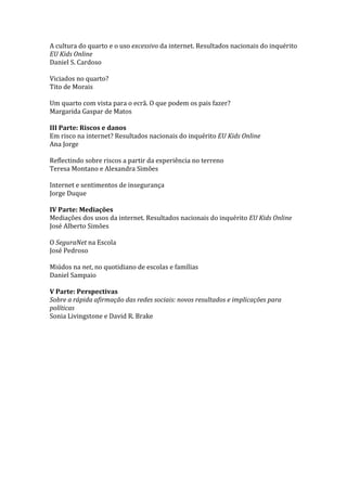 A cultura do quarto e o uso excessivo da internet. Resultados nacionais do inquérito
EU Kids Online
Daniel S. Cardoso

Viciados no quarto?
Tito de Morais

Um quarto com vista para o ecrã. O que podem os pais fazer?
Margarida Gaspar de Matos

III Parte: Riscos e danos
Em risco na internet? Resultados nacionais do inquérito EU Kids Online
Ana Jorge

Reflectindo sobre riscos a partir da experiência no terreno
Teresa Montano e Alexandra Simões

Internet e sentimentos de insegurança
Jorge Duque

IV Parte: Mediações
Mediações dos usos da internet. Resultados nacionais do inquérito EU Kids Online
José Alberto Simões

O SeguraNet na Escola
José Pedroso

Miúdos na net, no quotidiano de escolas e famílias
Daniel Sampaio

V Parte: Perspectivas
Sobre a rápida afirmação das redes sociais: novos resultados e implicações para
políticas
Sonia Livingstone e David R. Brake
 