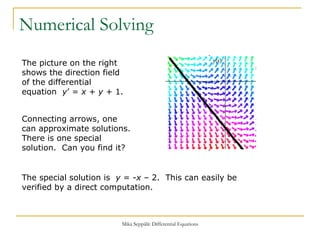 Numerical Solving The picture on the right shows the direction field of the differential equation  y ’ =  x  +  y  + 1. Connecting arrows, one can approximate solutions. There is one special solution.  Can you find it? The special solution is  y  = - x  – 2.  This can easily be verified by a direct computation. 