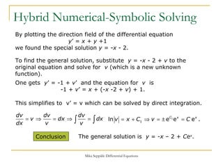 Hybrid Numerical-Symbolic Solving By plotting the direction field of the differential equation    y ’ =  x  +  y  +1  we found the special solution  y  = - x  - 2. To find the general solution, substitute  y  = - x  - 2 +  v  to the original equation and solve for  v  (which is a new unknown function). One gets  y ’ = -1 +  v ’  and the equation for  v   is    -1 +  v ’ =  x  + (- x  -2 +  v ) + 1. This simplifies to  v’ = v which can be solved by direct integration. The general solution is  y  = - x  – 2 +  C e x . Conclusion  