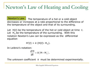 Newton’s Law of Heating and Cooling Newton’s Law The temperature of a hot or a cold object decreases or increases at a rate proportional to the difference of the temperature of the object and that of its surrounding. Let  H( t ) be the temperature of the hot or cold object at time  t .  Let  H ∞  be the temperature of the surrounding.  With this notation Newton’s Law can be expressed as the  differential equation H’( t ) =  k  (H( t )- H ∞ ).   In Leibniz’s notation: The unknown coefficient  k   must be determined experimentally.  