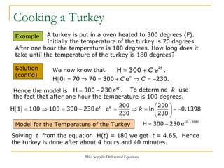 Cooking a Turkey To determine  k   use the fact that after one hour the temperature is 100 degrees. Example  Solution  (cont’d) A turkey is put in a oven heated to 300 degrees (F).    Initially the temperature of the turkey is 70 degrees.  After one hour the temperature is 100 degrees. How long does it take until the temperature of the turkey is 180 degrees? Solving  t   from the equation  H( t ) = 180 we get  t  = 4.65.  Hence the turkey is done after about 4 hours and 40 minutes.  We now know that Hence the model is Model for the Temperature of the Turkey 