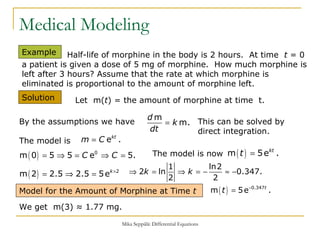 Medical Modeling Example  Solution  Half-life of morphine in the body is 2 hours.  At time  t  = 0 a patient is given a dose of 5 mg of morphine.  How much morphine is left after 3 hours? Assume that the rate at which morphine is eliminated is proportional to the amount of morphine left. Let  m( t ) = the amount of morphine at time  t.  The model is Model for the Amount of Morphine at Time  t By the assumptions we have This can be solved by direct integration.  The model is now We get  m(3) ≈ 1.77 mg. 