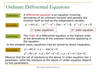 Ordinary Differential Equations Definition  A  differential equation  is an equation involving derivatives of an unknown function and possibly the function itself as well as the independent variable. Example  Definition  The  order  of a differential equation is the highest order of the derivatives of the unknown function appearing in the equation 1 st  order equations  2 nd  order equation  Examples  In the simplest cases, equations may be solved by direct integration. Observe that the set of solutions to the above 1 st  order equation has 1 parameter, while the solutions to the above 2 nd  order equation depend on two parameters. 