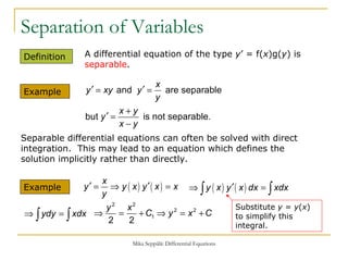 Separation of Variables Definition  A differential equation of the type  y ’ = f( x )g( y ) is  separable . Example  Example Separable differential equations can often be solved with direct integration.  This may lead to an equation which defines the solution implicitly rather than directly. Substitute  y  =  y ( x ) to simplify this integral. 