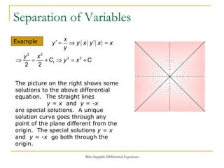 Separation of Variables Example  The picture on the right shows some solutions to the above differential equation.  The straight lines    y  =  x   and  y  = - x   are special solutions.  A unique solution curve goes through any point of the plane different from the origin.  The special solutions  y  =  x   and  y  = - x   go both through the origin.  