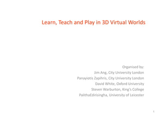 Learn, Teach and Play in 3D Virtual Worlds




                                            Organised by:
                         Jim Ang, City University London
              Panayiotis Zapihris, City University London
                          David White, Oxford University
                       Steven Warburton, King’s College
               PalithaEdirisingha, University of Leicester



                                                             1
 