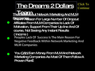 intro The Dreams 2 Dollars Team The #1 Reason For Large Number Of Dropout Affiliates From MLM Companies Is Lack Of Motivation, Support From Their Up line And Of course, Not Seeing Any Instant Results ( Income )   The Facts About Network Marketing And MLM Companies Peoples Lack Of  Success Is The Main Reason For Negative Feedback Within Network Marketing And MLM Companies You  CAN  Earn Money From MLM And Network Marketing Companies As Most Of Them Follow A Proven Plan… Click To Continue 