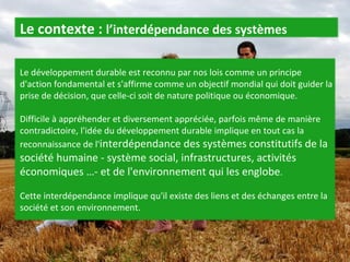 Le développement durable est reconnu par nos lois comme un principe d'action fondamental et s'affirme comme un objectif mondial qui doit guider la prise de décision, que celle-ci soit de nature politique ou économique.  Difficile à appréhender et diversement appréciée, parfois même de manière contradictoire, l'idée du développement durable implique en tout cas la reconnaissance de l' interdépendance des systèmes constitutifs de la société humaine - système social, infrastructures, activités économiques …- et de l'environnement qui les englobe .  Cette interdépendance implique qu'il existe des liens et des échanges entre la société et son environnement.  Le contexte :  l’interdépendance des systèmes 