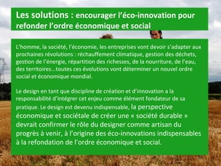 L’homme, la société, l’économie, les entreprises vont devoir s’adapter aux prochaines révolutions : réchauffement climatique, gestion des déchets, gestion de l’énergie, répartition des richesses, de la nourriture, de l’eau, des territoires...toutes ces évolutions vont déterminer un nouvel ordre social et économique mondial. Le design en tant que discipline de création et d’innovation a la responsabilité d’intégrer cet enjeu comme élément fondateur de sa pratique. Le design est devenu indispensable,  la perspective économique et sociétale de créer une « société durable » devrait confirmer le rôle du designer comme artisan du progrès à venir, à l’origine des éco-innovations indispensables à la refondation de l’ordre économique et social. Les solutions :  encourager l’éco-innovation pour refonder l’ordre économique et social 