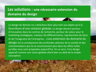 Le design de demain ne s’attachera donc plus tant aux objets qu’à la  fourniture d’une solution globale .  Le design devient porteur d’innovation dans les centres de recherche, porteur de valeur pour le marketing stratégique, créateur de différenciation, représentant du futur et de l’imaginaire de l’entreprise... Cette  extension du domaine du design  est la conséquence des profondes attentes de la société et des consommateurs qui ne se reconnaissent plus dans les offres telles qu’elles nous sont proposées aujourd’hui. En ce sens, l’eco design apparaît comme une vision globale allant bien au-delà de la simple conception. Les solutions :  une nécessaire extension du domaine du design 