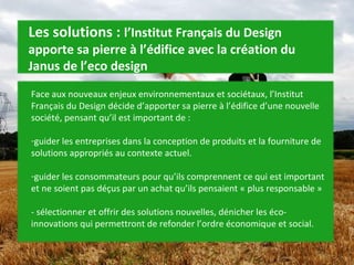 Face aux nouveaux enjeux environnementaux et sociétaux, l’Institut Français du Design décide d’apporter sa pierre à l’édifice d’une nouvelle société, pensant qu’il est important de : guider les entreprises dans la conception de produits et la fourniture de solutions appropriés au contexte actuel. guider les consommateurs pour qu’ils comprennent ce qui est important et ne soient pas déçus par un achat qu’ils pensaient « plus responsable » - sélectionner et offrir des solutions nouvelles, dénicher les éco-innovations qui permettront de refonder l’ordre économique et social. Les solutions :  l’Institut Français du Design apporte sa pierre à l’édifice avec la création du Janus de l’eco design 