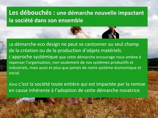L a démarche eco design ne peut se cantonner au seul champ de la création ou de la production d’objets matériels . L’ approche systémique  que cette démarche encourage nous amène à repenser l’organisation, non seulement de nos systèmes productifs et industriels, mais aussi et plus que jamais de notre système économique et social.  Ainsi  c’est la société toute entière qui est impactée par la remise en cause inhérente à l’adoption de cette démarche novatrice .  Les débouchés :  une démarche nouvelle impactant la société dans son ensemble 