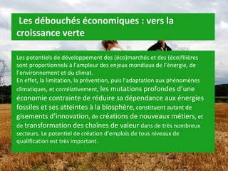   Les débouchés économiques : vers la croissance verte Les potentiels de développement des (éco)marchés et des (éco)filières sont proportionnels à l’ampleur des enjeux mondiaux de l’énergie, de l’environnement et du climat. En effet, la limitation, la prévention, puis l’adaptation aux phénomènes climatiques, et corrélativement,  les mutations profondes d’une économie contrainte de réduire sa dépendance aux énergies fossiles et ses atteintes à la biosphère , constituent autant de  gisements d’innovation , de  créations de nouveaux métiers , et de  transformation des chaînes de valeur  dans de très nombreux secteurs. Le potentiel de création d’emplois de tous niveaux de qualification est très important.  
