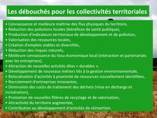 •  Connaissance et meilleure maîtrise des flux physiques du territoire,  • Réduction des pollutions locales (bénéfices de santé publique),  • Production d'indicateurs territoriaux de développement et de pollution,  • Valorisation des ressources locales,  • Création d'emplois stables et diversifiés,  • Réduction des risques naturels,  • Meilleure connaissance du tissu économique local (interaction et partenariats avec les entreprises),  • Attraction de nouvelles activités dites « durables »,  • Développement de nouveaux métiers liés à la gestion environnementale,  • Relocalisation d'activités à proximité de ressources nouvellement identifiées,  • Recrutement d'entreprises innovantes,  • Diminution des coûts de traitement des déchets (mise en décharge et incinération),  • Promotion de nouvelles filières de recyclage et de valorisation,  • Attractivité du territoire augmentée,  • Contribution au développement d'activités de réinsertion.  Les débouchés pour les collectivités territoriales 