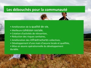 •  Amélioration de la  qualité de vie ,  • Meilleure  cohésion sociale ,  • Création d'activités de réinsertion,  • Réduction des risques sanitaires,  • Amélioration des  infrastructures  collectives,  • Développement d'une main d'oeuvre locale et qualifiée,  • Mise en œuvre opérationnelle du développement durable. Les débouchés pour la communauté 