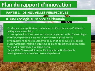 Plan du rapport d’innovation PARTIE 1 : DE NOUVELLES PERSPECTIVES 0. Une écologie au service de l’humain L'écologie a des significations radicalement différentes selon l'utilisation politique qui en est faite. La conception dont il est question dans ce rapport est celle d’une écologie dont l'enjeu politique n'est pas un retour vers le passé mais le développement de notre autonomie de sujet et de citoyen, à l'opposée d’un environnementalisme réducteur ou d'une écologie scientifique nous réduisant à l'animal ou à la simple survie.  L'objectif de l'écologie doit rester l'autonomie de l'individu et le développement humain dans un monde préservé. 