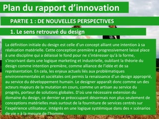 Plan du rapport d’innovation PARTIE 1 : DE NOUVELLES PERSPECTIVES 1. Le sens retrouvé du design La définition initiale du design est celle d’un concept alliant une intention à sa réalisation matérielle. Cette conception première a progressivement laissé place à une discipline qui a délaissé le fond pour ne s’intéresser qu’à la forme, s’inscrivant dans une logique marketing et industrielle, oubliant la théorie du design comme intention première, comme alliance de l’idée et de sa représentation. En cela, les enjeux actuels liés aux problématiques environnementales et sociétales ont permis la renaissance d’un design approprié, au service du développement humain. Le designer apparaît donc comme un des acteurs majeurs de la mutation en cours, comme un artisan au service du progrès, porteur de solutions globales. D’où une nécessaire extension du domaine du design, ce dernier se préoccupant désormais non plus seulement de conceptions matérielles mais surtout de la fourniture de services centrés sur l’expérience utilisateur, intégrés en une logique systémique dans des « scénarios de vie » à la mesure de l’homme. 
