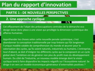 Plan du rapport d’innovation PARTIE 1 : DE NOUVELLES PERSPECTIVES 2. Une approche cyclique  Cet effacement de l’objet des préoccupations centrales de la démarche eco design laisse donc place à une vision qui privilégie la dimension systémique des affaires humaines. Appréhender les choses selon cette nouvelle pensée systémique, c’est abandonner la conception traditionnelle par trop linéaire qui fût longtemps l’unique modèle valable de compréhension du monde et œuvrer pour la valorisation des cycles, qu’ils soient naturels, industriels ou humains. L’entreprise, tout d’abord, se doit d’intégrer les différents cycles qui la composent en un cycle global dont l’ambition est de générer non plus du profit mais du développement humain. Du côté de l’industrie, un nouveau modèle émerge dont la vision cyclique tend à faire disparaître les impacts négatifs sur l’écosystème naturel. Se dirige-t-on vers un modèle économique générateur d’externalités positives ? 