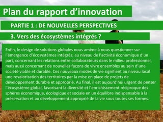Plan du rapport d’innovation PARTIE 1 : DE NOUVELLES PERSPECTIVES 3. Vers des écosystèmes intégrés ?  Enfin, le design de solutions globales nous amène à nous questionner sur l’émergence d’écosystèmes intégrés, au niveau de l’activité économique d’un part, concernant les relations entre collaborateurs dans le milieu professionnel, mais aussi concernant de nouvelles façons de vivre ensembles au sein d’une société viable et durable. Ces nouveaux modes de vie signifient au niveau local une revalorisation des territoires par la mise en place de projets de développement durable et approprié. Au final, il est aujourd’hui urgent de penser l’écosystème global, favorisant la diversité et l’enrichissement réciproque des sphères économique, écologique et sociale en un équilibre indispensable à la préservation et au développement approprié de la vie sous toutes ses formes. 